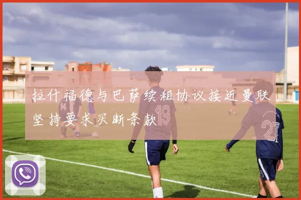 拉什福德与巴萨续租协议接近曼联坚持要求买断条款