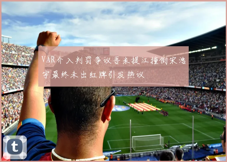 VAR介入判罚争议吾米提江撞倒宋浩宇最终未出红牌引发热议