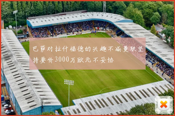 巴萨对拉什福德的兴趣不减曼联坚持要价3000万欧元不妥协