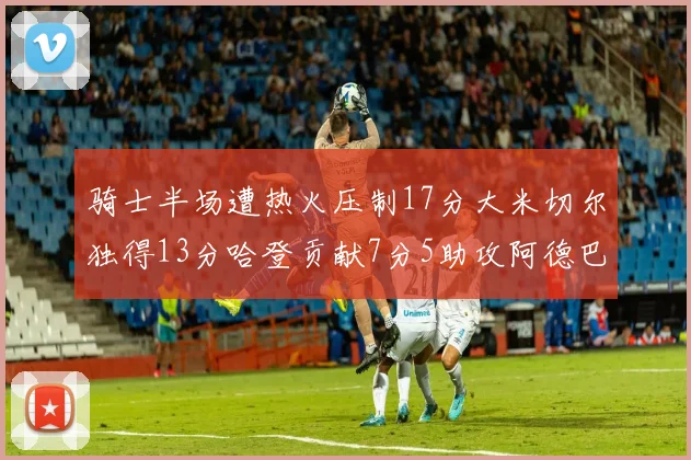 骑士半场遭热火压制17分大米切尔独得13分哈登贡献7分5助攻阿德巴约状态低迷仅9中1