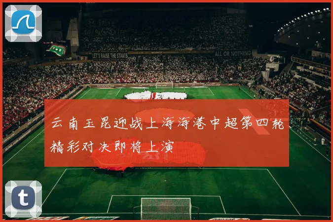 云南玉昆迎战上海海港中超第四轮精彩对决即将上演