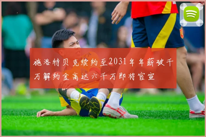 施洛特贝克续约至2031年年薪破千万解约金高达六千万即将官宣