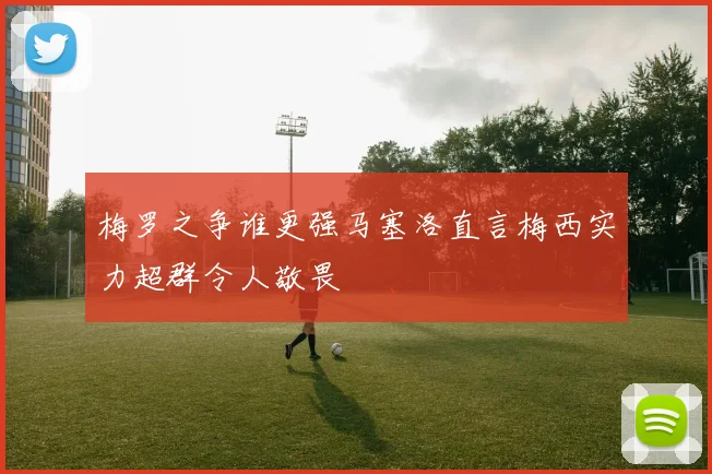 梅罗之争谁更强马塞洛直言梅西实力超群令人敬畏