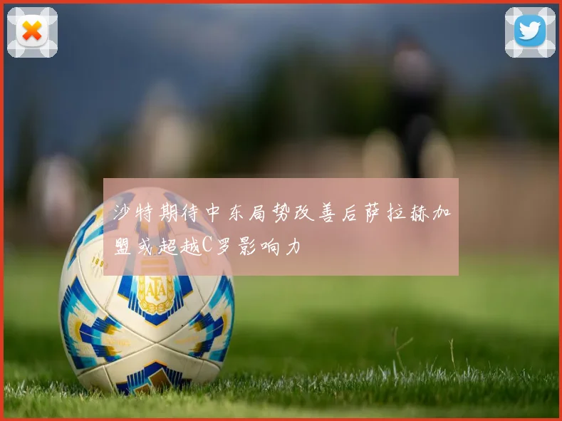 沙特期待中东局势改善后萨拉赫加盟或超越C罗影响力
