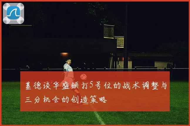基德谈华盛顿打5号位的战术调整与三分机会的创造策略