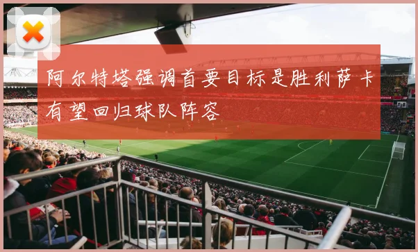 阿尔特塔强调首要目标是胜利萨卡有望回归球队阵容