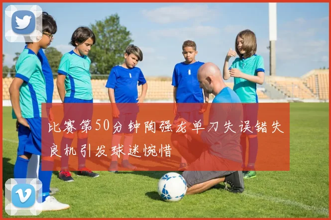 比赛第50分钟陶强龙单刀失误错失良机引发球迷惋惜