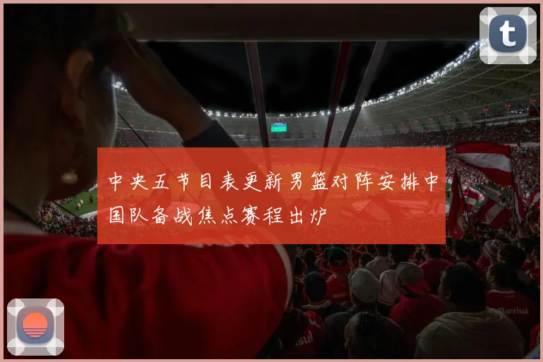 中央五节目表更新男篮对阵安排中国队备战焦点赛程出炉