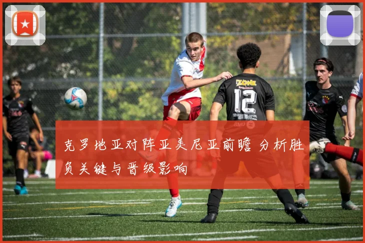 克罗地亚对阵亚美尼亚前瞻 分析胜负关键与晋级影响