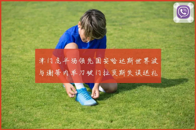 津门虎半场领先国安哈达斯世界波与谢蒂内单刀破门拉莫斯失误送礼