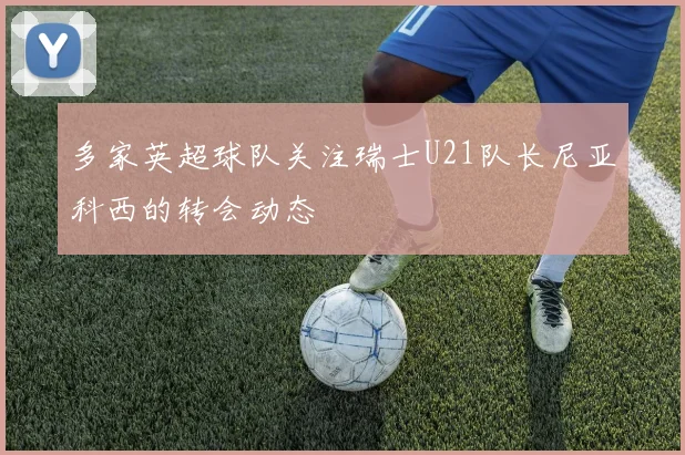 多家英超球队关注瑞士U21队长尼亚科西的转会动态